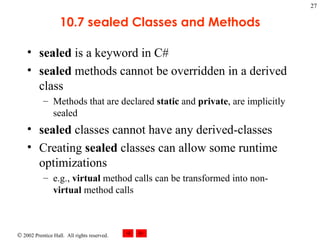 10.7 sealed Classes and Methods sealed  is a keyword in C# sealed  methods cannot be overridden in a derived class Methods that are declared  static  and  private , are implicitly sealed sealed  classes cannot have any derived-classes Creating  sealed  classes can allow some runtime optimizations e.g.,  virtual  method calls can be transformed into non- virtual  method calls 