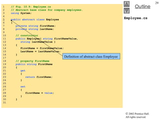 Employee.cs 1  // Fig. 10.9: Employee.cs 2  // Abstract base class for company employees. 3  using  System; 4  5   public   abstract   class  Employee 6  { 7  private   string  firstName; 8  private   string  lastName;  9  10  // constructor 11  public  Employee(  string  firstNameValue,  12  string  lastNameValue ) 13  { 14  FirstName = firstNameValue; 15  LastName = lastNameValue; 16  } 17  18  // property FirstName 19  public   string  FirstName 20  { 21  get 22  { 23  return  firstName; 24  } 25  26  set 27  { 28  firstName =  value ; 29  } 30  } 31  Definition of abstract class Employee 
