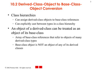 10.2 Derived-Class-Object to Base-Class-Object Conversion Class hierarchies Can assign derived-class objects to base-class references Can explicitly cast between types in a class hierarchy An object of a derived-class can be treated as an object of its base-class Array of base-class references that refer to objects of many derived-class types Base-class object is NOT an object of any of its derived classes 