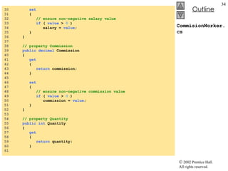 CommisionWorker.cs 30  set 31  { 32  // ensure non-negative salary value 33  if  (  value  >  0  ) 34  salary =  value ; 35  } 36  } 37  38  // property Commission 39  public   decimal  Commission 40  { 41  get 42  { 43  return  commission; 44  } 45  46  set 47  { 48  // ensure non-negative commission value 49  if  (  value  >  0  ) 50  commission =  value ; 51  } 52  } 53  54  // property Quantity 55  public   int  Quantity 56  { 57  get 58  { 59  return  quantity; 60  } 61  