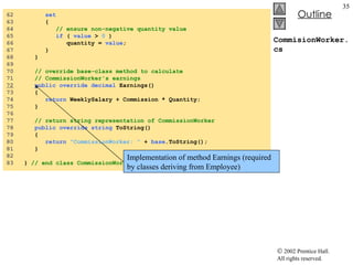 CommisionWorker.cs 62  set 63  { 64  // ensure non-negative quantity value 65  if  (  value  >  0  ) 66  quantity =  value ; 67  } 68  } 69  70  // override base-class method to calculate  71  // CommissionWorker's earnings 72   public   override   decimal  Earnings() 73  { 74  return  WeeklySalary + Commission * Quantity; 75  } 76  77  // return string representation of CommissionWorker 78  public   override   string  ToString() 79  { 80  return   "CommissionWorker: "  +  base .ToString(); 81  } 82  83  }  // end class CommissionWorker Implementation of method Earnings (required by classes deriving from Employee) 