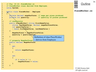 PieceWorker.cs 1  // Fig. 10.12: PieceWorker.cs 2  // PieceWorker class derived from Employee. 3  using  System; 4  5   public   class  PieceWorker : Employee  6  { 7  private   decimal  wagePerPiece;  // wage per piece produced 8  private   int  quantity;  // quantity of pieces produced 9  10  // constructor 11  public  PieceWorker(  string  firstNameValue,  12  string  lastNameValue,  decimal  wagePerPieceValue,  13  int  quantityValue ) 14  :  base ( firstNameValue, lastNameValue ) 15  { 16  WagePerPiece = wagePerPieceValue; 17  Quantity = quantityValue; 18  } 19  20  // property WagePerPiece 21  public   decimal  WagePerPiece 22  { 23  get 24  { 25  return  wagePerPiece; 26  } 27  28  set 29  { 30  if  (  value  >  0  ) 31  wagePerPiece =  value ; 32  } 33  } 34  Definition of class PieceWorker – derives from Employee 