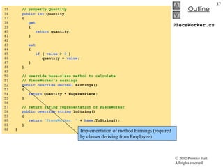 PieceWorker.cs 35  // property Quantity 36  public   int  Quantity 37  { 38  get 39  { 40  return  quantity; 41  } 42  43  set 44  { 45  if  (  value  >  0  ) 46  quantity =  value ; 47  } 48  } 49  50  // override base-class method to calculate  51  // PieceWorker's earnings 52   public   override   decimal  Earnings() 53  { 54  return  Quantity * WagePerPiece; 55  } 56  57  // return string representation of PieceWorker 58  public   override   string  ToString() 59  { 60  return   "PieceWorker: "  +  base .ToString(); 61  } 62  } Implementation of method Earnings (required by classes deriving from Employee) 