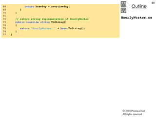 HourlyWorker.cs 68  return  basePay + overtimePay; 69  } 70  } 71  72  // return string representation of HourlyWorker 73  public   override   string  ToString() 74  { 75  return   "HourlyWorker: "  +  base .ToString(); 76  } 77  } 