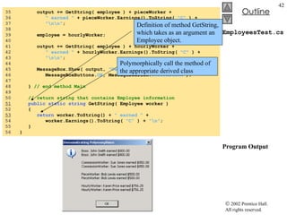 EmployeesTest.cs Program Output 35  output += GetString( employee ) + pieceWorker +  36  " earned "  + pieceWorker.Earnings().ToString(  "C"  ) + 37  "\n\n" ; 38  39  employee = hourlyWorker; 40  41  output += GetString( employee ) + hourlyWorker +  42  " earned "  + hourlyWorker.Earnings().ToString(  "C"  ) + 43  "\n\n" ; 44  45  MessageBox.Show( output,  "Demonstrating Polymorphism" , 46  MessageBoxButtons. OK , MessageBoxIcon. Information  ); 47  48  }  // end method Main 49  50  // return string that contains Employee information 51   public   static   string  GetString( Employee worker ) 52  { 53   return  worker.ToString() +  " earned "  +  54  worker.Earnings().ToString(  "C"  ) +  "\n" ; 55  } 56  } Definition of method GetString, which takes as an argument an Employee object.  Polymorphically call the method of the appropriate derived class 