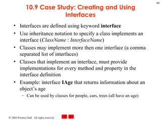 10.9 Case Study: Creating and Using Interfaces Interfaces are defined using keyword  interface Use inheritance notation to specify a class implements an interface ( ClassName  :  InterfaceName ) Classes may implement more then one interface (a comma separated list of interfaces) Classes that implement an interface, must provide implementations for every method and property in the interface definition Example: interface  IAge  that returns information about an object’s age Can be used by classes for people, cars, trees (all have an age) 