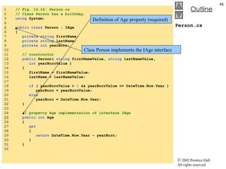 Person.cs 1  // Fig. 10.16: Person.cs 2  // Class Person has a birthday. 3  using  System; 4  5   public   class  Person : IAge 6  { 7  private   string  firstName; 8  private   string  lastName; 9  private   int  yearBorn; 10  11  // constructor 12  public  Person(  string  firstNameValue,  string  lastNameValue, 13  int  yearBornValue ) 14  { 15  firstName = firstNameValue; 16  lastName = lastNameValue; 17  18  if  ( yearBornValue >  0  && yearBornValue <= DateTime.Now.Year ) 19  yearBorn = yearBornValue; 20  else 21  yearBorn = DateTime.Now.Year; 22  } 23  24  // property Age implementation of interface IAge 25   public   int  Age 26  { 27  get 28  { 29  return  DateTime.Now.Year - yearBorn; 30  } 31  } 32  Class Person implements the IAge interface Definition of Age property (required) 