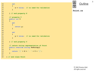 Point.cs 34  set 35  { 36  x =  value ;  // no need for validation 37  } 38  39  }  // end property X 40  41  // property Y 42  public   int  Y 43  { 44  get 45  { 46  return  y; 47  } 48  49  set 50  { 51  y =  value ;  // no need for validation 52  } 53  54  }  // end property Y 55  56  // return string representation of Point 57  public   override   string  ToString() 58  { 59  return   "["  + X +  ", "  + Y +  "]" ; 60  } 61  62  }  // end class Point 