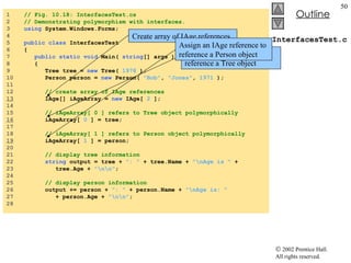 InterfacesTest.cs 1  // Fig. 10.18: InterfacesTest.cs 2  // Demonstrating polymorphism with interfaces. 3  using  System.Windows.Forms; 4  5  public   class  InterfacesTest 6  { 7  public   static   void  Main(  string [] args ) 8  { 9  Tree tree =  new  Tree(  1978  ); 10  Person person =  new  Person(  "Bob" ,  "Jones" ,  1971  ); 11  12  // create array of IAge references 13   IAge[] iAgeArray =  new  IAge[  2  ]; 14  15  // iAgeArray[ 0 ] refers to Tree object polymorphically 16   iAgeArray[  0  ] = tree; 17  18  // iAgeArray[ 1 ] refers to Person object polymorphically 19   iAgeArray[  1  ] = person; 20  21  // display tree information 22  string  output = tree +  ": "  + tree.Name +  "\nAge is "  +  23  tree.Age +  "\n\n" ; 24  25  // display person information 26  output += person +  ": "  + person.Name +  "\nAge is: "   27  + person.Age +  "\n\n" ; 28  Create array of IAge references Assign an IAge reference to reference a Tree object Assign an IAge reference to reference a Person object 