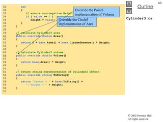 Cylinder3.cs 31  set 32  { 33  // ensure non-negative Height value 34  if  (  value  >=  0  ) 35  height =  value ; 36  } 37  } 38  39  // calculate Cylinder3 area 40   public   override   double  Area() 41  { 42  return  2 *  base .Area() +  base .Circumference() * Height; 43  } 44  45  // calculate Cylinder3 volume 46   public   override   double  Volume() 47  { 48  return   base .Area() * Height; 49  } 50  51  // return string representation of Cylinder3 object 52  public   override   string  ToString() 53  { 54  return   "Center = "  +  base .ToString() + 55  "; Height = "  + Height; 56  } 57  Override the Circle3 implementation of Area Override the Point3 implementation of Volume 