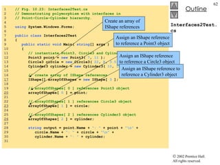 Interfaces2Test.cs 1  // Fig. 10.23: Interfaces2Test.cs 2  // Demonstrating polymorphism with interfaces in  3  // Point-Circle-Cylinder hierarchy. 4  5  using  System.Windows.Forms; 6  7  public   class  Interfaces2Test 8  { 9  public   static   void  Main(  string [] args ) 10  { 11  // instantiate Point3, Circle3 and Cylinder3 objects 12  Point3 point =  new  Point3(  7 ,  11  ); 13  Circle3 circle =  new  Circle3(  22 ,  8 ,  3.5  ); 14  Cylinder3 cylinder =  new  Cylinder3(  10 ,  10 ,  3.3 ,  10  ); 15  16  // create array of IShape references 17   IShape[] arrayOfShapes =  new  IShape[  3  ]; 18  19  // arrayOfShapes[ 0 ] references Point3 object 20   arrayOfShapes[  0  ] = point; 21  22  // arrayOfShapes[ 1 ] references Circle3 object 23   arrayOfShapes[  1  ] = circle; 24  25  // arrayOfShapes[ 2 ] references Cylinder3 object 26   arrayOfShapes[  2  ] = cylinder; 27  28  string  output = point.Name +  ": "  + point +  "\n"  + 29  circle.Name +  ": "  + circle +  "\n"  + 30  cylinder.Name +  ": "  + cylinder; 31  Create an array of IShape references Assign an IShape reference to reference a Point3 object Assign an IShape reference to reference a Circle3 object Assign an IShape reference to reference a Cylinder3 object 