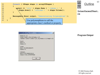 Interfaces2Test.cs Program Output 32  foreach  ( IShape shape  in  arrayOfShapes ) 33  { 34   output +=  "\n\n"  + shape.Name +  ":\nArea = "  +  35  shape.Area() +  "\nVolume = "  + shape.Volume(); 36  } 37  38  MessageBox.Show( output,  "Demonstrating Polymorphism"  ); 39  } 40  } Use polymorphism to call the appropriate class’s method or property 