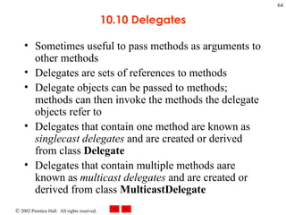 10.10 Delegates Sometimes useful to pass methods as arguments to other methods Delegates are sets of references to methods Delegate objects can be passed to methods; methods can then invoke the methods the delegate objects refer to Delegates that contain one method are known as  singlecast delegates  and are created or derived from class  Delegate Delegates that contain multiple methods aare known as  multicast delegates  and are created or derived from class  MulticastDelegate 