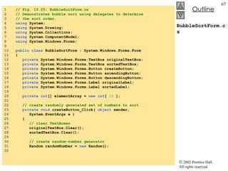 BubbleSortForm.cs 1  // Fig. 10.25: BubbleSortForm.cs 2  // Demonstrates bubble sort using delegates to determine 3  // the sort order. 4  using  System; 5  using  System.Drawing; 6  using  System.Collections; 7  using  System.ComponentModel; 8  using  System.Windows.Forms; 9  10  public   class  BubbleSortForm : System.Windows.Forms.Form 11  { 12  private  System.Windows.Forms.TextBox originalTextBox; 13  private  System.Windows.Forms.TextBox sortedTextBox; 14  private  System.Windows.Forms.Button createButton; 15  private  System.Windows.Forms.Button ascendingButton; 16  private  System.Windows.Forms.Button descendingButton; 17  private  System.Windows.Forms.Label originalLabel; 18  private  System.Windows.Forms.Label sortedLabel; 19  20  private   int [] elementArray =  new   int [  10  ]; 21  22  // create randomly generated set of numbers to sort 23  private   void  createButton_Click(  object  sender,  24  System.EventArgs e ) 25  { 26  // clear TextBoxes 27  originalTextBox.Clear(); 28  sortedTextBox.Clear(); 29  30  // create random-number generator 31  Random randomNumber =  new  Random(); 32  