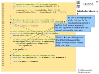 BubbleSortForm.cs 33  // populate elementArray with random integers 34  for  (  int  i =  0 ; i < elementArray.Length; i++ ) 35  { 36  elementArray[ i ] = randomNumber.Next(  100  ); 37  originalTextBox.Text += elementArray[ i ] +  "\r\n" ; 38  } 39  }  40  41  // delegate implementation for ascending sort 42   private   bool  SortAscending(  int  element1,  int  element2 ) 43  { 44  return  element1 > element2; 45  } 46  47  // sort randomly generated numbers in ascending order 48  private   void  ascendingButton_Click(  object  sender,  49  System.EventArgs e ) 50  { 51  // sort array, passing delegate for SortAscending 52  DelegateBubbleSort.SortArray( elementArray,  53   new  DelegateBubbleSort.Comparator(  54  SortAscending ) ); 55  56  DisplayResults();  57  } 58  59  // delegate implementation for descending sort 60   private   bool  SortDescending(  int  element1,  int  element2 ) 61  { 62  return  element1 < element2; 63  }  64  Method SortAscending returns true if the first argument is larger then the second; returns  false otherwise Method SortDescending returns true if the first argument is smaller then the second; returns false otherwise To sort in ascending order, send a delegate for the SortAscending method to method SortArray 