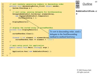 BubbleSortForm.cs 65  // sort randomly generating numbers in descending order 66  private   void  descendingButton_Click(  object  sender,  67  System.EventArgs e ) 68  { 69  // sort array, passing delegate for SortDescending 70  DelegateBubbleSort.SortArray( elementArray,  71   new  DelegateBubbleSort.Comparator(  72  SortDescending ) ); 73  74  DisplayResults();  75  }  76  77  // display the sorted array in sortedTextBox 78  private   void  DisplayResults() 79  { 80  sortedTextBox.Clear(); 81  82  foreach  (  int  element  in  elementArray ) 83  sortedTextBox.Text += element +  "\r\n" ; 84  } 85  86  // main entry point for application 87  public   static   void  Main(  string [] args ) 88  { 89  Application.Run(  new  BubbleSortForm() ); 90  } 91  } To sort in descending order, send a delegate to the SortDescending method to method SortArray 