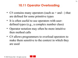10.11 Operator Overloading C# contains many operators (such as + and - ) that are defined for some primitive types It is often useful to use operators with user-defined types (e.g., a complex number class) Operator notation may often be more intuitive then method calls C# allows programmers to overload operators to make them sensitive to the context in which they are used 
