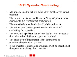 10.11 Operator Overloading Methods define the actions to be taken for the overloaded operator They are in the form:  public   static   ReturnType   operator   operator-to-be-overloaded( arguments ) These methods must be declared  public  and  static The return type is the type returned as the result of evaluating the operation The keyword  operator  follows the return type to specify that this method defines an operator overload The last piece of information is the operator to be overloaded (such as +, -, *, etc.) If the operator is unary, one argument must be specified, if the operator is binary, then two, etc. 