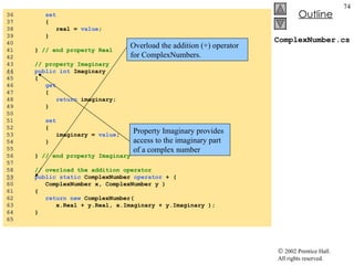 ComplexNumber.cs 36  set   37  {  38  real =  value ;  39  } 40  41  }  // end property Real  42  43  // property Imaginary 44   public   int  Imaginary  45  {  46  get   47  {  48  return  imaginary;  49  }  50  51  set   52  {  53  imaginary =  value ;  54  } 55  56  }  // end property Imaginary 57  58  // overload the addition operator 59   public   static  ComplexNumber  operator  + (  60  ComplexNumber x, ComplexNumber y )  61  {  62  return   new  ComplexNumber( 63  x.Real + y.Real, x.Imaginary + y.Imaginary );  64  }  65  Property Imaginary provides access to the imaginary part of a complex number Overload the addition (+) operator for ComplexNumbers. 
