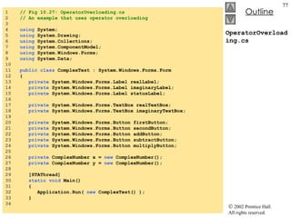 OperatorOverloading.cs 1  // Fig 10.27: OperatorOverloading.cs 2  // An example that uses operator overloading 3  4  using  System; 5  using  System.Drawing; 6  using  System.Collections; 7  using  System.ComponentModel; 8  using  System.Windows.Forms; 9  using  System.Data; 10  11  public   class  ComplexTest : System.Windows.Forms.Form 12  { 13  private  System.Windows.Forms.Label realLabel; 14  private  System.Windows.Forms.Label imaginaryLabel; 15  private  System.Windows.Forms.Label statusLabel; 16  17  private  System.Windows.Forms.TextBox realTextBox; 18  private  System.Windows.Forms.TextBox imaginaryTextBox; 19  20  private  System.Windows.Forms.Button firstButton; 21  private  System.Windows.Forms.Button secondButton; 22  private  System.Windows.Forms.Button addButton; 23  private  System.Windows.Forms.Button subtractButton; 24  private  System.Windows.Forms.Button multiplyButton; 25  26  private  ComplexNumber x =  new  ComplexNumber(); 27  private  ComplexNumber y =  new  ComplexNumber(); 28  29  [STAThread] 30  static   void  Main()  31  { 32  Application.Run(  new  ComplexTest() ); 33  } 34  