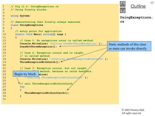 1  // Fig 11.2: UsingExceptions.cs 2  // Using finally blocks. 3  4  using  System; 5  6  // demonstrating that finally always executes 7  class  UsingExceptions 8  { 9  // entry point for application 10  static void  Main(  string [] args ) 11  { 12  // Case 1: No exceptions occur in called method. 13  Console.WriteLine(  "Calling DoesNotThrowException"  ); 14  DoesNotThrowException(); 15  16  // Case 2: Exception occurs and is caught  17  // in called method. 18  Console.WriteLine(  "\nCalling ThrowExceptionWithCatch"  ); 19  ThrowExceptionWithCatch(); 20  21  // Case 3: Exception occurs, but not caught 22  // in called method, because no catch handlers. 23  Console.WriteLine(  24  "\nCalling ThrowExceptionWithoutCatch"  ); 25  26  // call ThrowExceptionWithoutCatch 27  try   28  { 29  ThrowExceptionWithoutCatch(); 30  } 31  UsingExceptions.cs Static methods of this class so main can invoke directly Begin try block 