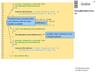 UsingExceptions.cs 32  // process exception returned from  33  // ThrowExceptionWithoutCatch 34  catch   35  { 36  Console.WriteLine(  "Caught exception from "  +  37  "ThrowExceptionWithoutCatch in Main"  ); 38  } 39  40  // Case 4: Exception occurs and is caught 41  // in called method, then rethrown to caller. 42  Console.WriteLine(  43  "\nCalling ThrowExceptionCatchRethrow"  ); 44  45  // call ThrowExceptionCatchRethrow 46  try   47  { 48  ThrowExceptionCatchRethrow(); 49  } 50  51  // process exception returned from  52  // ThrowExceptionCatchRethrow 53  catch 54  { 55  Console.WriteLine(  "Caught exception from "  +  56  "ThrowExceptionCatchRethrow in Main"  ); 57  } 58  59  }  // end method Main 60  Try block for ThrowExceptionCatchRethrow Another static method of class UsingExceptions Would process exception that were thrown with no catch handler available 