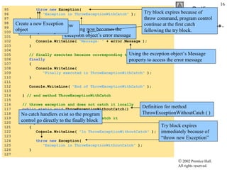 95  throw new  Exception(  96  "Exception in ThrowExceptionWithCatch"  ); 97  } 98  99  // catch exception thrown in try block 100  catch  ( Exception error ) 101  { 102  Console.WriteLine(  "Message: "  + error.Message ); 103  } 104  105  // finally executes because corresponding try executed 106  finally 107  { 108  Console.WriteLine(  109  "Finally executed in ThrowExceptionWithCatch"  ); 110  } 111  112  Console.WriteLine(  "End of ThrowExceptionWithCatch"  ); 113  114  }  // end method ThrowExceptionWithCatch 115  116  // throws exception and does not catch it locally 117  public static void  ThrowExceptionWithoutCatch() 118  { 119  // throw exception, but do not catch it 120  try   121  { 122  Console.WriteLine(  "In ThrowExceptionWithoutCatch"  ); 123  124  throw   new  Exception(  125  "Exception in ThrowExceptionWithoutCatch"  ); 126  } 127  UsingExceptions.cs The string now becomes the exception object’s error message Throw statement to throw the exception object Create a new Exception object Try block expires because of throw command, program control continue at the first catch following the try block. Using the exception object’s Message property to access the error message Try block expires immediately because of “throw new Exception” Definition for method ThrowExceptionWithoutCatch ( ) No catch handlers exist so the program control go directly to the finally block 