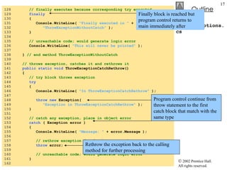 128  // finally executes because corresponding try executed 129  finally 130  { 131  Console.WriteLine(  "Finally executed in "  + 132  "ThrowExceptionWithoutCatch"  ); 133  } 134  135  // unreachable code; would generate logic error  136  Console.WriteLine(  "This will never be printed"  ); 137  138  }  // end method ThrowExceptionWithoutCatch 139  140  // throws exception, catches it and rethrows it 141  public static void  ThrowExceptionCatchRethrow() 142  { 143  // try block throws exception 144  try   145  {  146  Console.WriteLine(  "In ThrowExceptionCatchRethrow"  ); 147  148  throw new  Exception(  149  "Exception in ThrowExceptionCatchRethrow"  ); 150  } 151  152  // catch any exception, place in object error 153  catch  ( Exception error ) 154  { 155  Console.WriteLine(  "Message: "  + error.Message ); 156  157  // rethrow exception for further processing 158  throw  error;  159  160  // unreachable code; would generate logic error 161  } 162  UsingExceptions.cs Finally block is reached but program control returns to main immediately after Program control continue from throw statement to the first catch block that match with the same type Rethrow the exception back to the calling method for further processing 