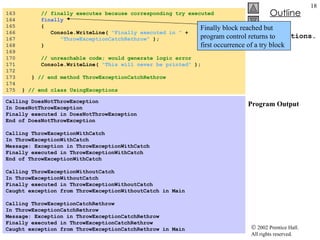 UsingExceptions.cs Program Output 163  // finally executes because corresponding try executed 164  finally   165  { 166  Console.WriteLine(  "Finally executed in "  + 167  "ThrowExceptionCatchRethrow"  ); 168  } 169  170  // unreachable code; would generate logic error  171  Console.WriteLine(  "This will never be printed"  ); 172  173  }  // end method ThrowExceptionCatchRethrow 174  175  }  // end class UsingExceptions Calling DoesNotThrowException In DoesNotThrowException Finally executed in DoesNotThrowException End of DoesNotThrowException   Calling ThrowExceptionWithCatch In ThrowExceptionWithCatch Message: Exception in ThrowExceptionWithCatch Finally executed in ThrowExceptionWithCatch End of ThrowExceptionWithCatch   Calling ThrowExceptionWithoutCatch In ThrowExceptionWithoutCatch Finally executed in ThrowExceptionWithoutCatch Caught exception from ThrowExceptionWithoutCatch in Main   Calling ThrowExceptionCatchRethrow In ThrowExceptionCatchRethrow Message: Exception in ThrowExceptionCatchRethrow Finally executed in ThrowExceptionCatchRethrow Caught exception from ThrowExceptionCatchRethrow in Main Finally block reached but program control returns to first occurrence of a try block 