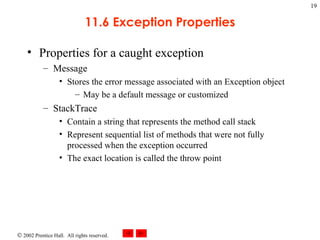 11.6 Exception Properties Properties for a caught exception Message Stores the error message associated with an Exception object May be a default message or customized StackTrace Contain a string that represents the method call stack Represent sequential list of methods that were not fully processed when the exception occurred The exact location is called the throw point 