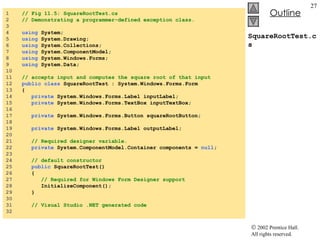 SquareRootTest.cs 1  // Fig 11.5: SquareRootTest.cs 2  // Demonstrating a programmer-defined exception class. 3  4  using  System; 5  using  System.Drawing; 6  using  System.Collections; 7  using  System.ComponentModel; 8  using  System.Windows.Forms; 9  using  System.Data; 10  11  // accepts input and computes the square root of that input 12  public class  SquareRootTest : System.Windows.Forms.Form 13  { 14  private  System.Windows.Forms.Label inputLabel; 15  private  System.Windows.Forms.TextBox inputTextBox; 16  17  private  System.Windows.Forms.Button squareRootButton; 18  19  private  System.Windows.Forms.Label outputLabel; 20  21  // Required designer variable. 22  private  System.ComponentModel.Container components =  null ; 23  24  // default constructor 25  public  SquareRootTest() 26  { 27  // Required for Windows Form Designer support 28  InitializeComponent(); 29  } 30  31  // Visual Studio .NET generated code 32  