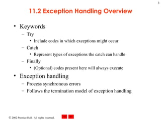 11.2 Exception Handling Overview Keywords Try Include codes in which exceptions might occur Catch Represent types of exceptions the catch can handle Finally  (Optional) codes present here will always execute Exception handling Process synchronous errors Follows the termination model of exception handling 