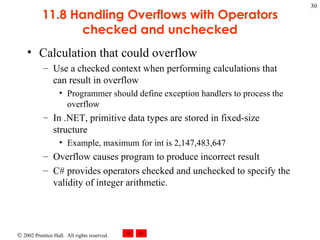 11.8 Handling Overflows with Operators checked and unchecked Calculation that could overflow Use a checked context when performing calculations that can result in overflow Programmer should define exception handlers to process the overflow In .NET, primitive data types are stored in fixed-size structure Example, maximum for int is 2,147,483,647 Overflow causes program to produce incorrect result C# provides operators checked and unchecked to specify the validity of integer arithmetic. 
