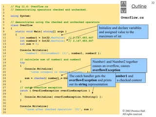 Overflow.cs 1  // Fig 11.6: Overflow.cs 2  // Demonstrating operators checked and unchecked. 3  4  using  System; 5  6  // demonstrates using the checked and unchecked operators 7  class  Overflow 8  { 9  static void  Main(  string [] args ) 10  { 11  int  number1 = Int32. MaxValue ;  // 2,147,483,647 12  int  number2 = Int32. MaxValue ;  // 2,147,483,647 13  int  sum =  0 ; 14  15  Console.WriteLine(  16  "number1: {0}\nnumber2: {1}" , number1, number2 ); 17  18  // calculate sum of number1 and number2 19  try 20  { 21  Console.WriteLine(  22  "\nSum integers in checked context:"  ); 23  24  sum =  checked ( number1 + number2 ); 25  } 26  27  // catch overflow exception 28  catch  ( OverflowException overflowException ) 29  { 30  Console.WriteLine( overflowException.ToString() ); 31  } 32  33  Console.WriteLine(  34  "\nsum after checked operation: {0}" , sum ); 35  Initialize and declare variables and assigned value to the maximum of int Sum  adds  number1  and  number2  in a checked context Number1 and Number2 together causes an overflow, causes  overflowException The catch handler gets the  overflowException  and prints out its  string  representation 
