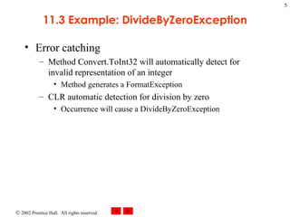 11.3 Example: DivideByZeroException Error catching Method Convert.ToInt32 will automatically detect for invalid representation of an integer Method generates a FormatException CLR automatic detection for division by zero Occurrence will cause a DivideByZeroException 