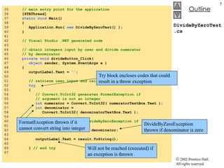 DivideByZeroTest.cs 35  // main entry point for the application 36  [STAThread] 37  static void  Main()  38  { 39  Application.Run(  new  DivideByZeroTest() ); 40  }  41  42  // Visual Studio .NET generated code 43  44  // obtain integers input by user and divide numerator 45  // by denominator 46  private void  divideButton_Click(  47  object  sender, System.EventArgs e ) 48  { 49  outputLabel.Text =  "" ; 50  51  // retrieve user input and call Quotient 52  try 53  { 54  // Convert.ToInt32 generates FormatException if   55  // argument is not an integer 56  int  numerator = Convert.ToInt32( numeratorTextBox.Text ); 57  int  denominator =  58  Convert.ToInt32( denominatorTextBox.Text ); 59  60  // division generates DivideByZeroException if 61  // denominator is 0 62  int  result = numerator / denominator; 63  64  outputLabel.Text = result.ToString(); 65  66  }  // end try 67  Try block encloses codes that could result in a throw exception  Will not be reached (executed) if an exception is thrown FormatException thrown if it cannot convert string into integer DivideByZeroException thrown if denominator is zero 