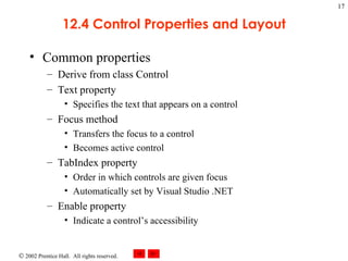 12.4 Control Properties and Layout Common properties Derive from class Control Text property Specifies the text that appears on a control Focus method Transfers the focus to a control Becomes active control TabIndex property Order in which controls are given focus Automatically set by Visual Studio .NET Enable property Indicate a control’s accessibility 
