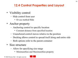 12.4 Control Properties and Layout Visibility control Hide control from user Or use method Hide Anchor property Anchoring control to specific location Constant distance from specified location Unanchored control moves relative to the position Docking allows control to spread itself along and entire side Both options refer to the parent container Size structure Allow for specifying size range MinimumSize and MaximumSize property 