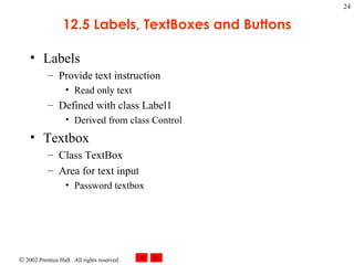 12.5 Labels, TextBoxes and Buttons Labels Provide text instruction Read only text Defined with class Label1 Derived from class Control Textbox Class TextBox Area for text input Password textbox 