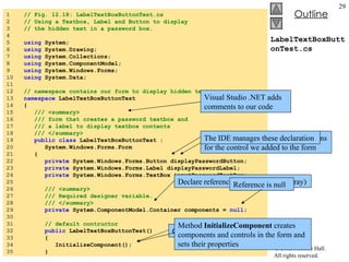 LabelTextBoxButtonTest.cs 1  // Fig. 12.18: LabelTextBoxButtonTest.cs 2  // Using a Textbox, Label and Button to display 3  // the hidden text in a password box. 4  5  using  System; 6  using  System.Drawing; 7  using  System.Collections; 8  using  System.ComponentModel; 9  using  System.Windows.Forms; 10  using  System.Data; 11  12  // namespace contains our form to display hidden text 13  namespace  LabelTextBoxButtonTest 14  { 15  /// <summary> 16  /// form that creates a password textbox and 17  /// a label to display textbox contents 18  /// </summary> 19  public   class  LabelTextBoxButtonTest :  20  System.Windows.Forms.Form 21  { 22  private  System.Windows.Forms.Button displayPasswordButton; 23  private  System.Windows.Forms.Label displayPasswordLabel; 24  private  System.Windows.Forms.TextBox inputPasswordTextBox; 25  26  /// <summary> 27  /// Required designer variable. 28  /// </summary> 29  private  System.ComponentModel.Container components =  null ; 30  31  // default contructor 32  public  LabelTextBoxButtonTest() 33  { 34  InitializeComponent(); 35  } Visual Studio .NET adds comments to our code  Visual Studio .NET inserts declarations for the control we added to the form  The IDE manages these declaration Declare reference  components  (an array) Reference is null Constructor for the form is created for us Method  InitializeComponent  creates components and controls in the form and sets their properties 