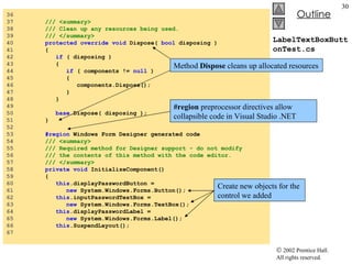 LabelTextBoxButtonTest.cs 36  37  /// <summary> 38  /// Clean up any resources being used. 39  /// </summary> 40  protected   override   void  Dispose(  bool  disposing ) 41  { 42  if  ( disposing ) 43  { 44  if  ( components !=  null  )  45  { 46  components.Dispose(); 47  } 48  } 49  50  base .Dispose( disposing ); 51  } 52  53  #region  Windows Form Designer generated code 54  /// <summary> 55  /// Required method for Designer support - do not modify 56  /// the contents of this method with the code editor. 57  /// </summary> 58  private   void  InitializeComponent() 59  { 60  this .displayPasswordButton =  61  new  System.Windows.Forms.Button(); 62  this .inputPasswordTextBox =  63  new  System.Windows.Forms.TextBox(); 64  this .displayPasswordLabel =  65  new  System.Windows.Forms.Label(); 66  this .SuspendLayout(); 67  Method  Dispose  cleans up allocated resources #region  preprocessor directives allow collapsible code in Visual Studio .NET Create new objects for the control we added 