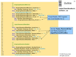 LabelTextBoxButtonTest.cs 68  //  69  // displayPasswordButton 70  //  71  this .displayPasswordButton.Location =  72  new  System.Drawing.Point(  96 ,  96  ); 73  this .displayPasswordButton.Name =  74  "displayPasswordButton" ; 75  this .displayPasswordButton.TabIndex =  1 ; 76  this .displayPasswordButton.Text =  "Show Me" ; 77  this .displayPasswordButton.Click +=  78  new  System.EventHandler(  79  this .displayPasswordButton_Click ); 80  81  //  82  // inputPasswordTextBox 83  //  84  this .inputPasswordTextBox.Location =  85  new  System.Drawing.Point(  16 ,  16  ); 86  this .inputPasswordTextBox.Name =  87  "inputPasswordTextBox" ; 88  this .inputPasswordTextBox.PasswordChar =  '*' ; 89  this .inputPasswordTextBox.Size =  90  new  System.Drawing.Size(  264 ,  20  ); 91  this .inputPasswordTextBox.TabIndex =  0 ; 92  this .inputPasswordTextBox.Text =  "" ; 93  94  //  95  // displayPasswordLabel 96  //  97  this .displayPasswordLabel.BorderStyle =  98  System.Windows.Forms.BorderStyle. Fixed3D ; 99  this .displayPasswordLabel.Location =  100  new  System.Drawing.Point(  16 ,  48  ); 101  this .displayPasswordLabel.Name =  102  "displayPasswordLabel" ; Set the  Name, PasswordChar  and  Text  properties for  inputPasswordTextBox Visual Studio .NET register the event handler for us 