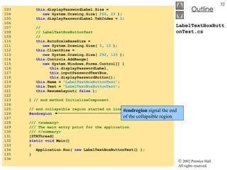 LabelTextBoxButtonTest.cs 103  this .displayPasswordLabel.Size =  104  new  System.Drawing.Size(  264 ,  23  ); 105  this .displayPasswordLabel.TabIndex =  2 ; 106  107  //  108  // LabelTextBoxButtonTest 109  //  110  this .AutoScaleBaseSize =  111  new  System.Drawing.Size(  5 ,  13  ); 112  this .ClientSize =  113  new  System.Drawing.Size(  292 ,  133  ); 114  this .Controls.AddRange( 115  new  System.Windows.Forms.Control[] { 116  this .displayPasswordLabel, 117  this .inputPasswordTextBox, 118  this .displayPasswordButton}); 119  this .Name =  "LabelTextBoxButtonTest" ; 120  this .Text =  "LabelTextBoxButtonTest" ; 121  this .ResumeLayout(  false  ); 122  123  }  // end method InitializeComponent 124  125  // end collapsible region started on line 53 126  #endregion 127  128  /// <summary> 129  /// The main entry point for the application. 130  /// </summary> 131  [STAThread] 132  static   void  Main()  133  { 134  Application.Run(  new  LabelTextBoxButtonTest() ); 135  } 136  #endregion  signal the end of the collapsible region 