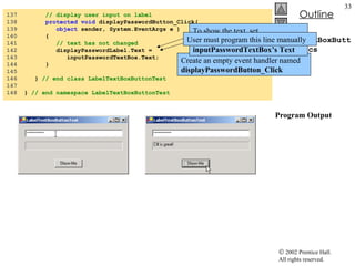 LabelTextBoxButtonTest.cs Program Output 137  // display user input on label 138  protected   void  displayPasswordButton_Click(  139  object  sender, System.EventArgs e ) 140  { 141  // text has not changed 142  displayPasswordLabel.Text =  143  inputPasswordTextBox.Text; 144  } 145  146  }  // end class LabelTextBoxButtonTest 147  148  }  // end namespace LabelTextBoxButtonTest Create an empty event handler named  displayPasswordButton_Click To show the text, set  displayPasswordLabel’s   Text  to  inputPasswordTextBox’s Text User must program this line manually 
