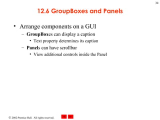 12.6 GroupBoxes and Panels Arrange components on a GUI GroupBox es can display a caption Text property determines its caption Panel s can have scrollbar View additional controls inside the Panel 