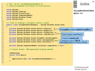 GroupBoxPanelExample.cs 1  // Fig. 12.22: GroupBoxPanelExample.cs  2  // Using GroupBoxes and Panels to hold buttons. 3  4  using  System; 5  using  System.Drawing; 6  using  System.Collections; 7  using  System.ComponentModel; 8  using  System.Windows.Forms; 9  using  System.Data; 10  11  /// form to display a groupbox versus a panel 12  public   class  GroupBoxPanelExample : System.Windows.Forms.Form 13  { 14  private  System.Windows.Forms.Button hiButton; 15  private  System.Windows.Forms.Button byeButton; 16  private  System.Windows.Forms.Button leftButton; 17  private  System.Windows.Forms.Button rightButton; 18  19  private  System.Windows.Forms.GroupBox mainGroupBox; 20  private  System.Windows.Forms.Label messageLabel; 21  private  System.Windows.Forms.Panel mainPanel; 22  23  private  System.ComponentModel.Container components =  null ; 24  25  // Visual Studio .NET-generated Dispose method 26  27  [STAThread] 28  static   void  Main()  29  { 30  Application.Run(  new  GroupBoxPanelExample() ); 31  } 32  messageLabel  is initially blank GroupBox  (name  mainGroupBox ) Panel (name mainPanel) Control  AutoScroll  property set to  TRUE 