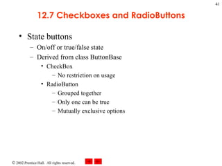 12.7 Checkboxes and RadioButtons State buttons On/off or true/false state Derived from class ButtonBase CheckBox No restriction on usage RadioButton Grouped together  Only one can be true Mutually exclusive options 