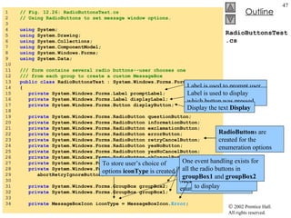 RadioButtonsTest.cs 1  // Fig. 12.26: RadioButtonsTest.cs 2  // Using RadioButtons to set message window options. 3  4  using  System; 5  using  System.Drawing; 6  using  System.Collections; 7  using  System.ComponentModel; 8  using  System.Windows.Forms; 9  using  System.Data; 10  11  /// form contains several radio buttons--user chooses one 12  /// from each group to create a custom MessageBox 13  public   class  RadioButtonsTest : System.Windows.Forms.Form 14  { 15  private  System.Windows.Forms.Label promptLabel; 16  private  System.Windows.Forms.Label displayLabel; 17  private  System.Windows.Forms.Button displayButton; 18  19  private  System.Windows.Forms.RadioButton questionButton; 20  private  System.Windows.Forms.RadioButton informationButton; 21  private  System.Windows.Forms.RadioButton exclamationButton; 22  private  System.Windows.Forms.RadioButton errorButton; 23  private  System.Windows.Forms.RadioButton retryCancelButton; 24  private  System.Windows.Forms.RadioButton yesNoButton; 25  private  System.Windows.Forms.RadioButton yesNoCancelButton; 26  private  System.Windows.Forms.RadioButton okCancelButton; 27  private  System.Windows.Forms.RadioButton okButton; 28  private  System.Windows.Forms.RadioButton 29  abortRetryIgnoreButton; 30  31  private  System.Windows.Forms.GroupBox groupBox2; 32  private  System.Windows.Forms.GroupBox groupBox1; 33  34  private  MessageBoxIcon iconType = MessageBoxIcon. Error ; To store user’s choice of options  iconType  is created. Object  iconType  is a  MessageBoxIcon  enumeration The enumeration name indicate which button to display Label is used to prompt user Label is used to display which button was pressed Display the text  Display RadioButton s are created for the enumeration options One event handling exists for all the radio buttons in  groupBox1  and  groupBox2 