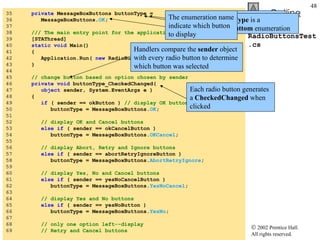 RadioButtonsTest.cs 35  private  MessageBoxButtons buttonType =  36  MessageBoxButtons. OK ; 37  38  /// The main entry point for the application. 39  [STAThread] 40  static   void  Main()  41  { 42  Application.Run(  new  RadioButtonsTest() ); 43  } 44  45  // change button based on option chosen by sender 46  private   void  buttonType_CheckedChanged( 47  object  sender, System.EventArgs e ) 48  { 49  if  ( sender == okButton )  // display OK button 50  buttonType = MessageBoxButtons. OK ; 51  52  // display OK and Cancel buttons 53  else   if  ( sender == okCancelButton ) 54  buttonType = MessageBoxButtons. OKCancel ; 55  56  // display Abort, Retry and Ignore buttons 57  else   if  ( sender == abortRetryIgnoreButton ) 58  buttonType = MessageBoxButtons. AbortRetryIgnore ; 59  60  // display Yes, No and Cancel buttons 61  else   if  ( sender == yesNoCancelButton ) 62  buttonType = MessageBoxButtons. YesNoCancel ; 63  64  // display Yes and No buttons 65  else   if  ( sender == yesNoButton ) 66  buttonType = MessageBoxButtons. YesNo ; 67  68  // only one option left--display  69  // Retry and Cancel buttons To store user’s choice of options  buttonType  is created Object  buttonType  is a  MessageBoxButtom  enumeration The enumeration name indicate which button to display Each radio button generates a  CheckedChanged  when clicked Handlers compare the  sender  object with every radio button to determine which button was selected 