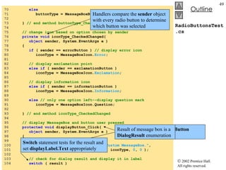 RadioButtonsTest.cs 70  else 71  buttonType = MessageBoxButtons. RetryCancel ; 72  73  }  // end method buttonType_CheckedChanged 74  75  // change icon based on option chosen by sender 76  private   void  iconType_CheckedChanged( 77  object  sender, System.EventArgs e ) 78  { 79  if  ( sender == errorButton )  // display error icon 80  iconType = MessageBoxIcon. Error ; 81  82  // display exclamation point 83  else   if  ( sender == exclamationButton ) 84  iconType = MessageBoxIcon. Exclamation ; 85  86  // display information icon 87  else   if  ( sender == informationButton )  88  iconType = MessageBoxIcon. Information ; 89  90  else   // only one option left--display question mark 91  iconType = MessageBoxIcon.Question; 92  93  }  // end method iconType_CheckedChanged 94  95  // display MessageBox and button user pressed 96  protected   void  displayButton_Click(  97  object  sender, System.EventArgs e ) 98  { 99  DialogResult result =  100  MessageBox.Show(  "This is Your Custom MessageBox." ,  101  "Custom MessageBox" , buttonType, iconType,  0 ,  0  ); 102  103  // check for dialog result and display it in label 104  switch  ( result ) Handlers compare the  sender  object with every radio button to determine which button was selected Click  handler for  displayButton  creates a  MessageBox Result of message box is a  DialogResult  enumeration Switch  statement tests for the result and set  displayLabel.Text  appropriately  